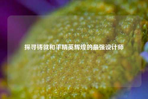 探寻铸就和平精英辉煌的最强设计师