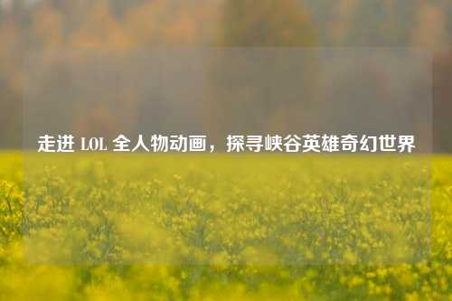 走进 LOL 全人物动画，探寻峡谷英雄奇幻世界