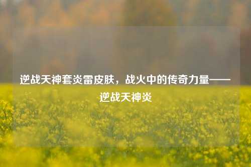 逆战天神套炎雷皮肤,战火中的传奇力量——逆战天神炎