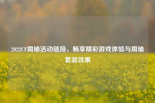 2022CF周瑜活动链接，畅享精彩游戏体验与周瑜套装效果