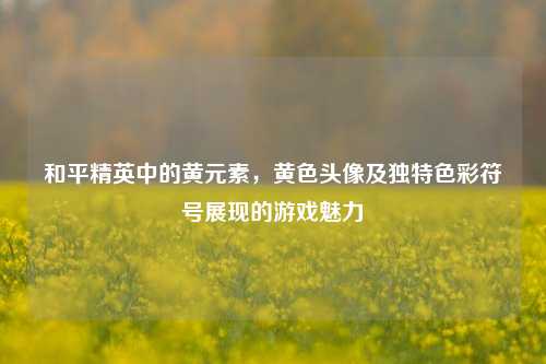 和平精英中的黄元素,黄色头像及独特色彩符号展现的游戏魅力