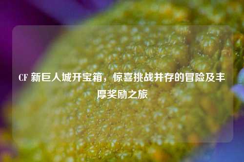 CF 新巨人城开宝箱,惊喜挑战并存的冒险及丰厚奖励之旅
