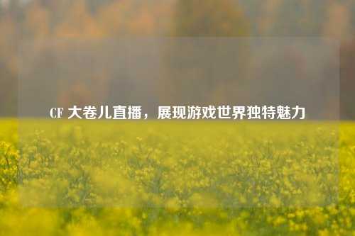 CF 大卷儿直播，展现游戏世界独特魅力