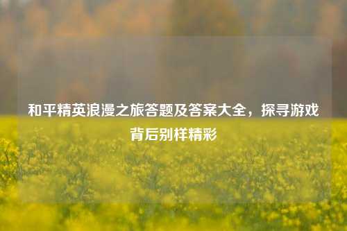 和平精英浪漫之旅答题及答案大全,探寻游戏背后别样精彩