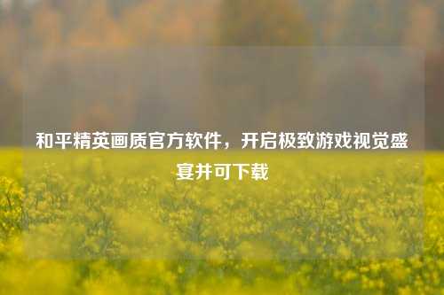 和平精英画质官方软件，开启极致游戏视觉盛宴并可下载
