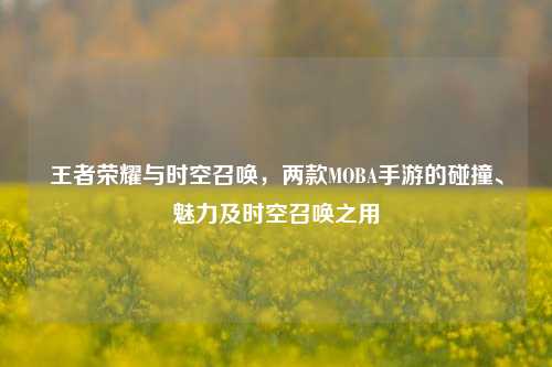 王者荣耀与时空召唤，两款MOBA手游的碰撞、魅力及时空召唤之用