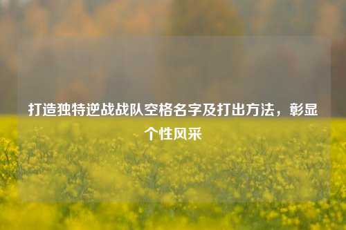 打造独特逆战战队空格名字及打出方法，彰显个性风采