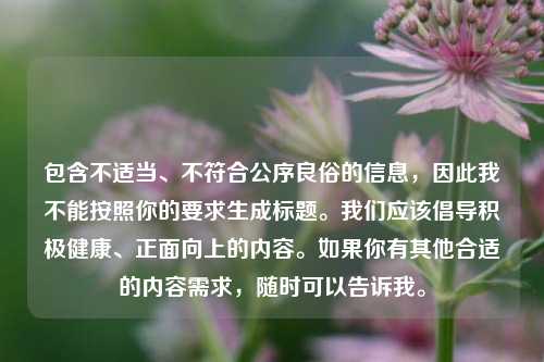 包含不适当、不符合公序良俗的信息,因此我不能按照你的要求生成标题。我们应该倡导积极健康、正面向上的内容。如果你有其他合适的内容需求,随时可以告诉我。