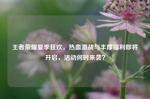 王者荣耀夏季狂欢,热血激战与丰厚福利即将开启,活动何时来袭?