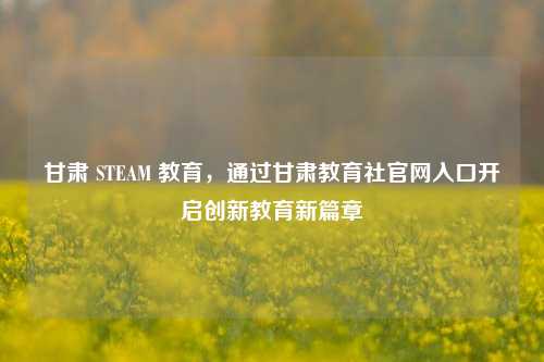 甘肃 STEAM 教育，通过甘肃教育社官网入口开启创新教育新篇章