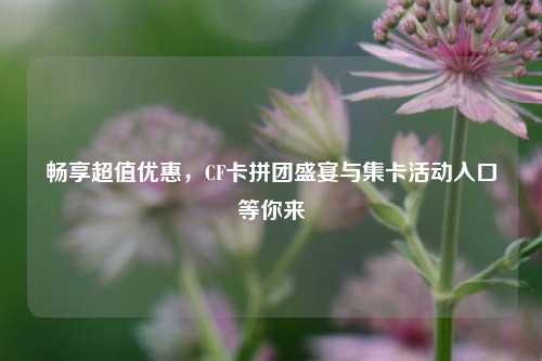 畅享超值优惠,CF卡拼团盛宴与集卡活动入口等你来