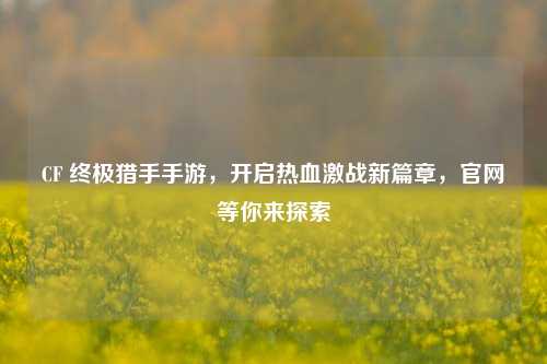 CF 终极猎手手游,开启热血激战新篇章,官网等你来探索