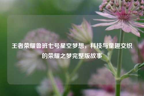王者荣耀鲁班七号星空梦想,科技与童趣交织的荣耀之梦完整版故事