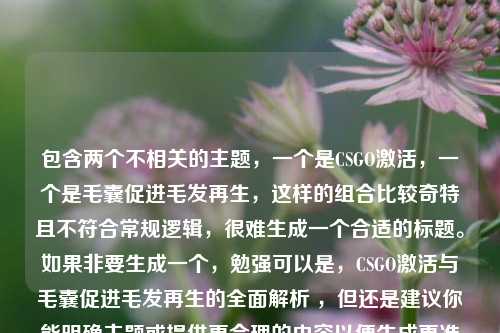 包含两个不相关的主题，一个是CSGO激活，一个是毛囊促进毛发再生，这样的组合比较奇特且不符合常规逻辑，很难生成一个合适的标题。如果非要生成一个，勉强可以是，CSGO激活与毛囊促进毛发再生的全面解析 ，但还是建议你能明确主题或提供更合理的内容以便生成更准确恰当的标题 。