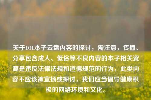关于LOL本子云盘内容的探讨，需注意，传播、分享包含成人、低俗等不良内容的本子相关资源是违反法律法规和道德规范的行为，此类内容不应该被宣扬或探讨，我们应当倡导健康积极的网络环境和文化。