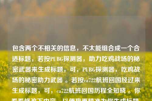 包含两个不相关的信息,不太能组合成一个合适标题,若按PUBG探测器,助力吃鸡战场的秘密武器来生成标题,可,PUBG探测器,吃鸡战场的秘密助力武器 。若按ca722航班回国经过来生成标题,可,ca722航班回国历程全知晓 。你看看修改下内容,以便我更精准为你生成标题 。