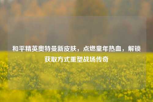 和平精英奥特曼新皮肤,点燃童年热血,解锁获取方式重塑战场传奇