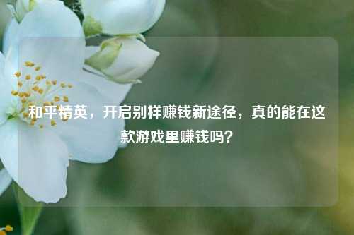 和平精英，开启别样赚钱新途径，真的能在这款游戏里赚钱吗？