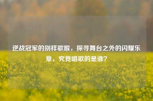 逆战冠军的别样歌喉，探寻舞台之外的闪耀乐章，究竟唱歌的是谁？