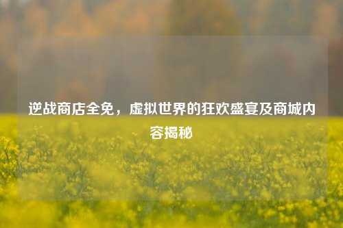 逆战商店全免，虚拟世界的狂欢盛宴及商城内容揭秘