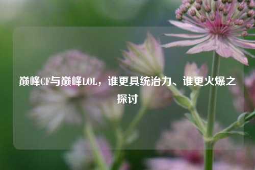 巅峰CF与巅峰LOL,谁更具统治力、谁更火爆之探讨