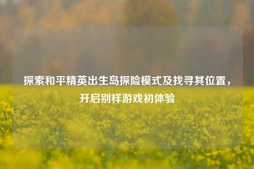 探索和平精英出生岛探险模式及找寻其位置,开启别样游戏初体验