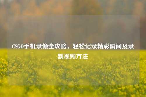 CSGO手机录像全攻略,轻松记录精彩瞬间及录制视频方法
