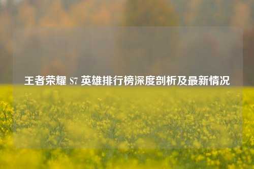 王者荣耀 S7 英雄排行榜深度剖析及最新情况