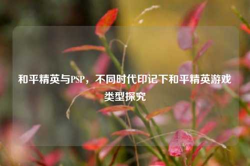 和平精英与PSP,不同时代印记下和平精英游戏类型探究