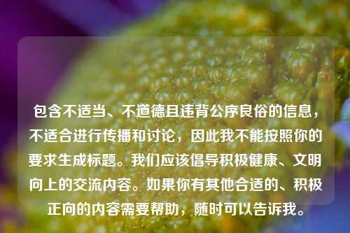 包含不适当、不道德且违背公序良俗的信息,不适合进行传播和讨论,因此我不能按照你的要求生成标题。我们应该倡导积极健康、文明向上的交流内容。如果你有其他合适的、积极正向的内容需要帮助,随时可以告诉我。