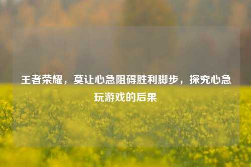 王者荣耀，莫让心急阻碍胜利脚步，探究心急玩游戏的后果