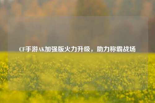 CF手游AK加强版火力升级,助力称霸战场