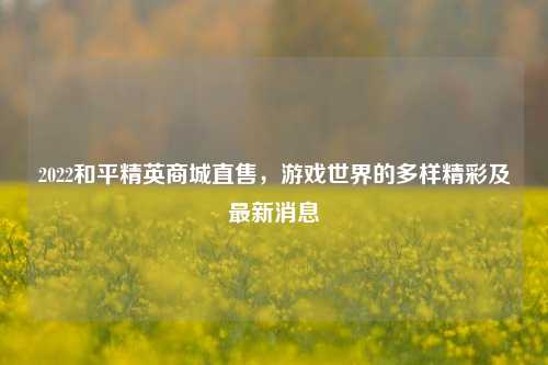 2022和平精英商城直售,游戏世界的多样精彩及最新消息