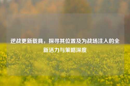 逆战更新载具，探寻其位置及为战场注入的全新活力与策略深度