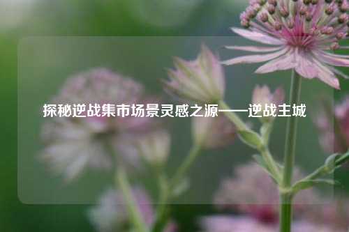 探秘逆战集市场景灵感之源——逆战主城