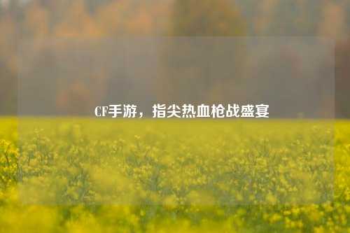 🎮CF手游，指尖热血枪战盛宴😎