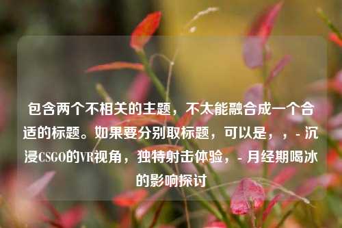 包含两个不相关的主题,不太能融合成一个合适的标题。如果要分别取标题,可以是,,- 沉浸CSGO的VR视角,独特射击体验,- 月经期喝冰的影响探讨