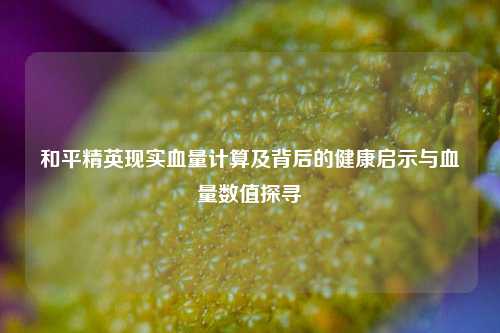 和平精英现实血量计算及背后的健康启示与血量数值探寻