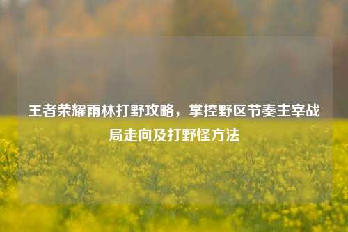 王者荣耀雨林打野攻略，掌控野区节奏主宰战局走向及打野怪方法