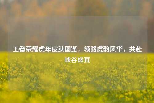 王者荣耀虎年皮肤图鉴,领略虎韵风华,共赴峡谷盛宴