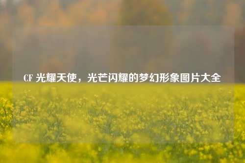 CF 光耀天使，光芒闪耀的梦幻形象图片大全