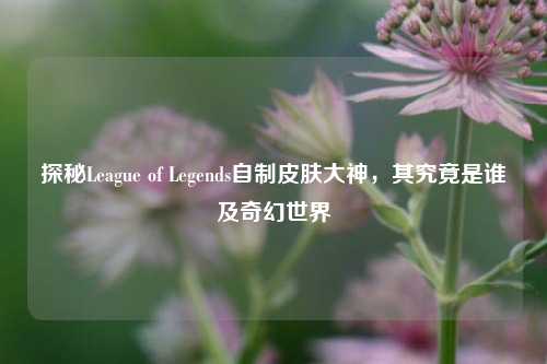 探秘League of Legends自制皮肤大神,其究竟是谁及奇幻世界