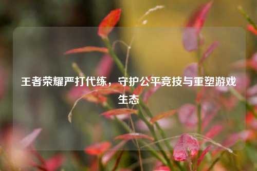 王者荣耀严打代练，守护公平竞技与重塑游戏生态