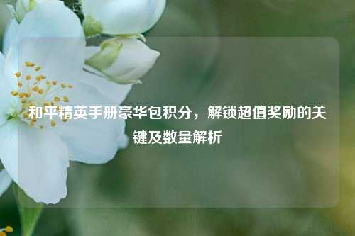 和平精英手册豪华包积分,解锁超值奖励的关键及数量解析