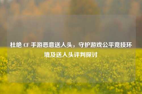 杜绝 CF 手游恶意送人头,守护游戏公平竞技环境及送人头评判探讨