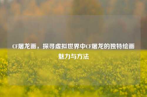 CF屠龙画，探寻虚拟世界中CF屠龙的独特绘画魅力与方法