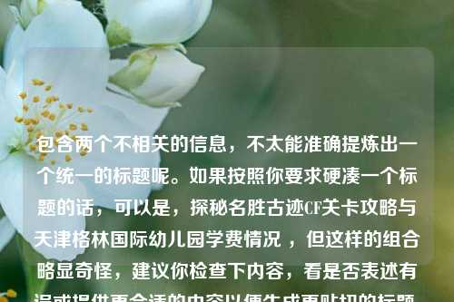 包含两个不相关的信息,不太能准确提炼出一个统一的标题呢。如果按照你要求硬凑一个标题的话,可以是,探秘名胜古迹CF关卡攻略与天津格林国际幼儿园学费情况 ,但这样的组合略显奇怪,建议你检查下内容,看是否表述有误或提供更合适的内容以便生成更贴切的标题 。