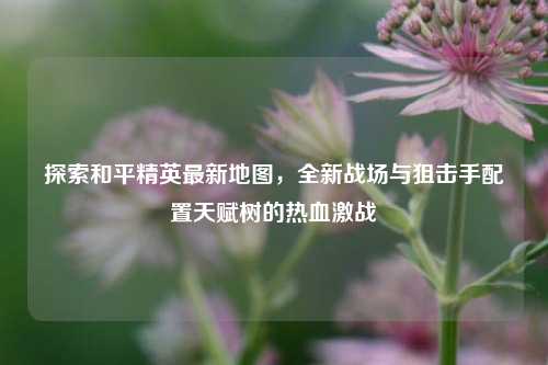探索和平精英最新地图，全新战场与狙击手配置天赋树的热血激战