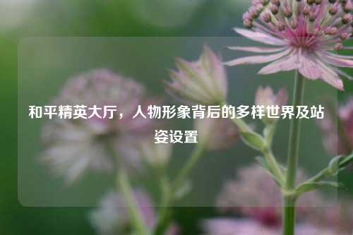 和平精英大厅，人物形象背后的多样世界及站姿设置