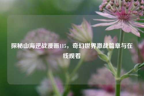 探秘山海逆战漫画115,奇幻世界激战篇章与在线观看